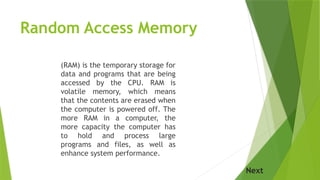 Random Access Memory
(RAM) is the temporary storage for
data and programs that are being
accessed by the CPU. RAM is
volatile memory, which means
that the contents are erased when
the computer is powered off. The
more RAM in a computer, the
more capacity the computer has
to hold and process large
programs and files, as well as
enhance system performance.
Next
 