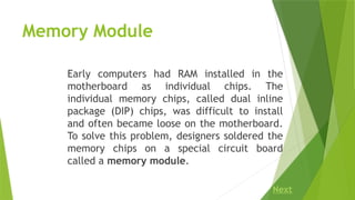 Memory Module
Early computers had RAM installed in the
motherboard as individual chips. The
individual memory chips, called dual inline
package (DIP) chips, was difficult to install
and often became loose on the motherboard.
To solve this problem, designers soldered the
memory chips on a special circuit board
called a memory module.
Next
 