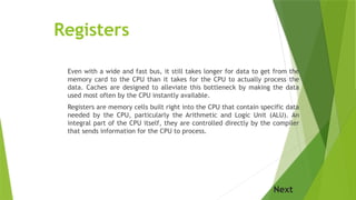 Registers
Even with a wide and fast bus, it still takes longer for data to get from the
memory card to the CPU than it takes for the CPU to actually process the
data. Caches are designed to alleviate this bottleneck by making the data
used most often by the CPU instantly available.
Registers are memory cells built right into the CPU that contain specific data
needed by the CPU, particularly the Arithmetic and Logic Unit (ALU). An
integral part of the CPU itself, they are controlled directly by the compiler
that sends information for the CPU to process.
Next
 