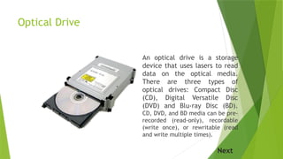 Optical Drive
An optical drive is a storage
device that uses lasers to read
data on the optical media.
There are three types of
optical drives: Compact Disc
(CD), Digital Versatile Disc
(DVD) and Blu-ray Disc (BD).
CD, DVD, and BD media can be pre-
recorded (read-only), recordable
(write once), or rewritable (read
and write multiple times).
Next
 