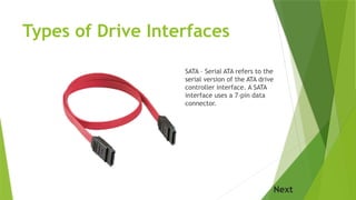 Types of Drive Interfaces
SATA – Serial ATA refers to the
serial version of the ATA drive
controller interface. A SATA
interface uses a 7-pin data
connector.
Next
 