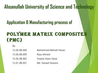 Application & Manufacturing process of
Polymer matrix ComPosites
(PmC)
By-
13.02.08.040 Mohammad Mehadi Hasan
13.02.08.059 Raju Ahmed
13.02.08.062 Yeadul Islam Sazal
13.01.08.021 Md. Sazzad Hossain
Ahsanullah University of Science and Technology
1
 