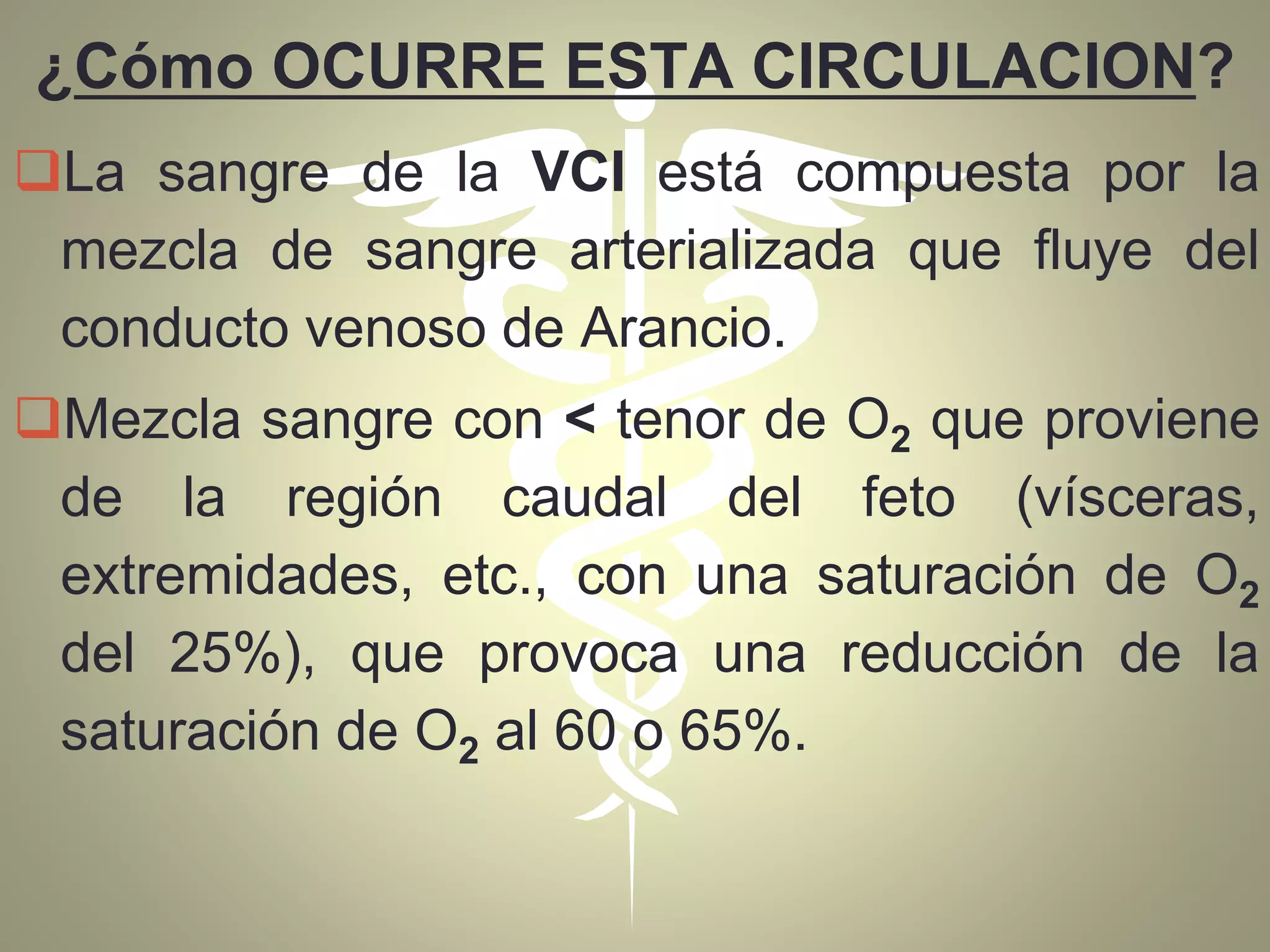 ¿Cómo OCURRE ESTA CIRCULACION?
La sangre de la VCI está compuesta por la
mezcla de sangre arterializada que fluye del
conducto venoso de Arancio.
Mezcla sangre con < tenor de O2 que proviene
de la región caudal del feto (vísceras,
extremidades, etc., con una saturación de O2
del 25%), que provoca una reducción de la
saturación de O2 al 60 o 65%.
 