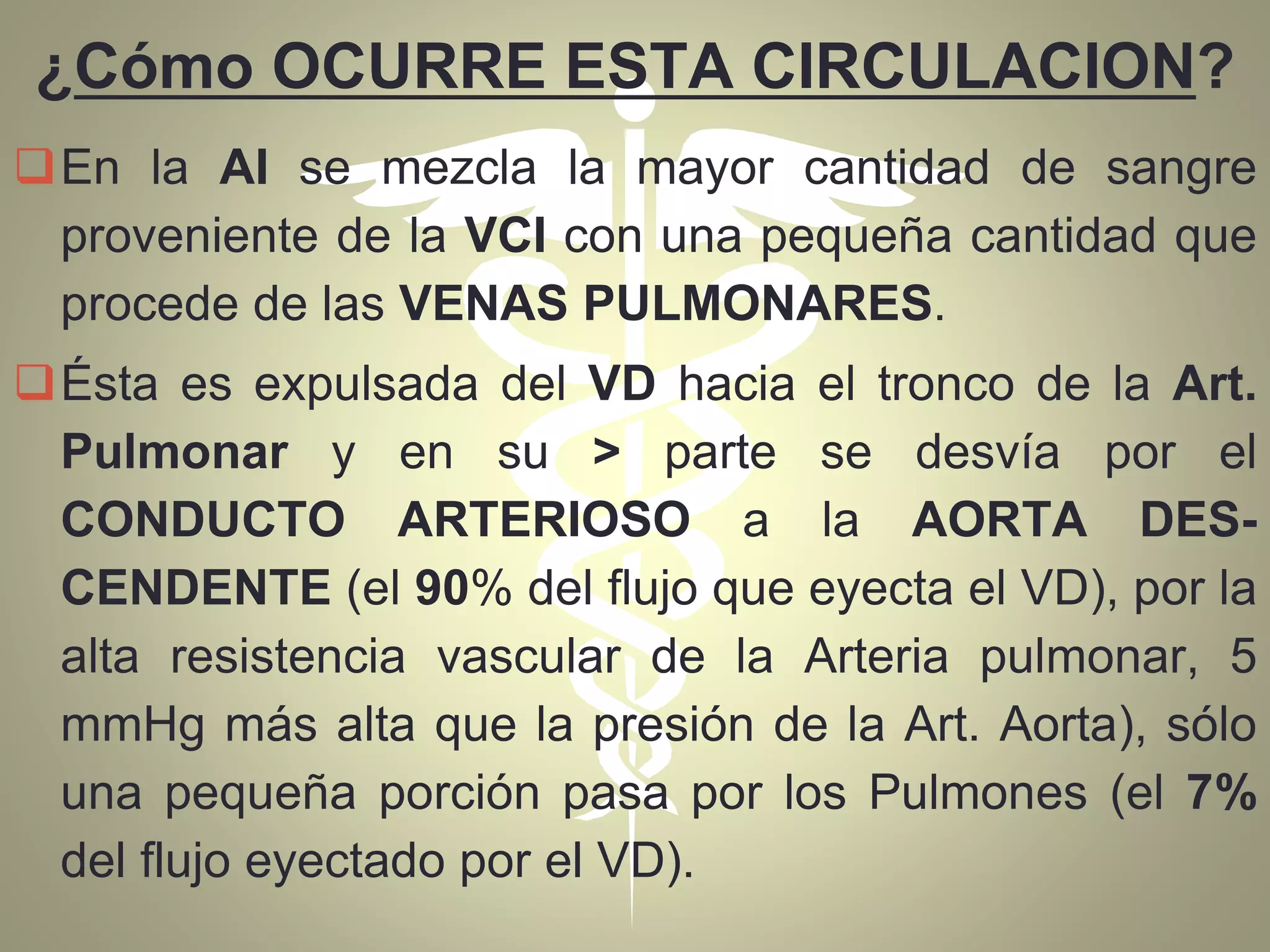 ¿Cómo OCURRE ESTA CIRCULACION?
En la AI se mezcla la mayor cantidad de sangre
proveniente de la VCI con una pequeña cantidad que
procede de las VENAS PULMONARES.
Ésta es expulsada del VD hacia el tronco de la Art.
Pulmonar y en su > parte se desvía por el
CONDUCTO ARTERIOSO a la AORTA DES-
CENDENTE (el 90% del flujo que eyecta el VD), por la
alta resistencia vascular de la Arteria pulmonar, 5
mmHg más alta que la presión de la Art. Aorta), sólo
una pequeña porción pasa por los Pulmones (el 7%
del flujo eyectado por el VD).
 