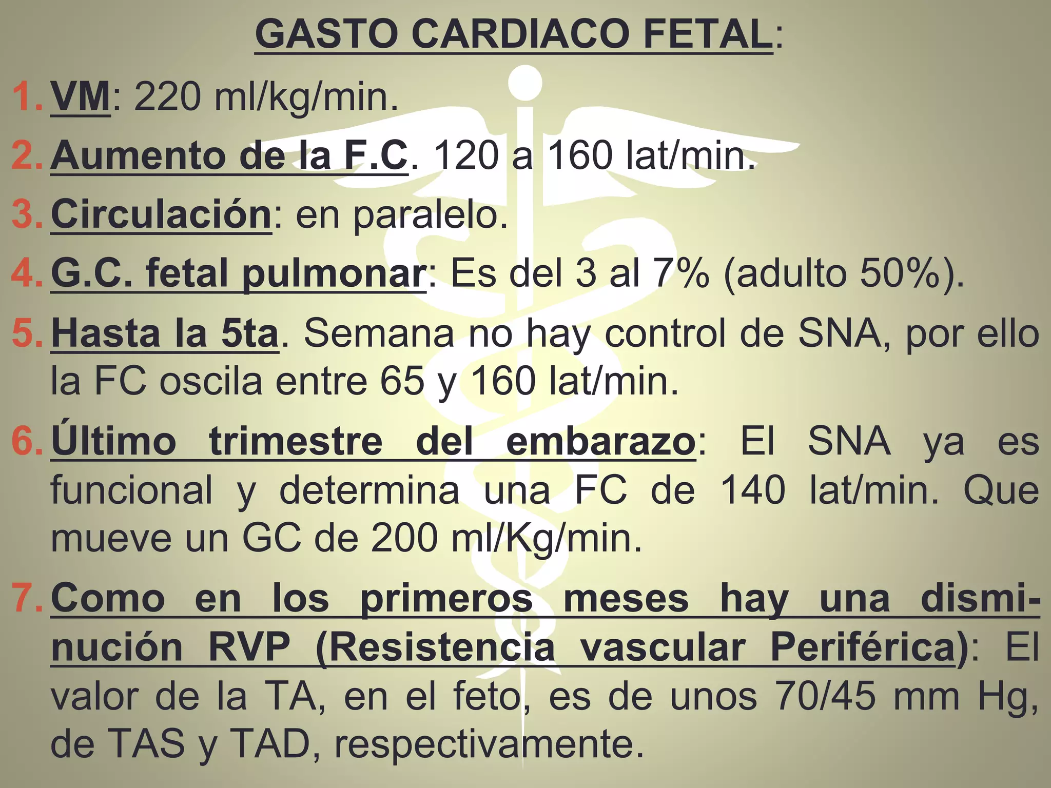 GASTO CARDIACO FETAL:
1.VM: 220 ml/kg/min.
2.Aumento de la F.C. 120 a 160 lat/min.
3.Circulación: en paralelo.
4.G.C. fetal pulmonar: Es del 3 al 7% (adulto 50%).
5.Hasta la 5ta. Semana no hay control de SNA, por ello
la FC oscila entre 65 y 160 lat/min.
6.Último trimestre del embarazo: El SNA ya es
funcional y determina una FC de 140 lat/min. Que
mueve un GC de 200 ml/Kg/min.
7.Como en los primeros meses hay una dismi-
nución RVP (Resistencia vascular Periférica): El
valor de la TA, en el feto, es de unos 70/45 mm Hg,
de TAS y TAD, respectivamente.
 