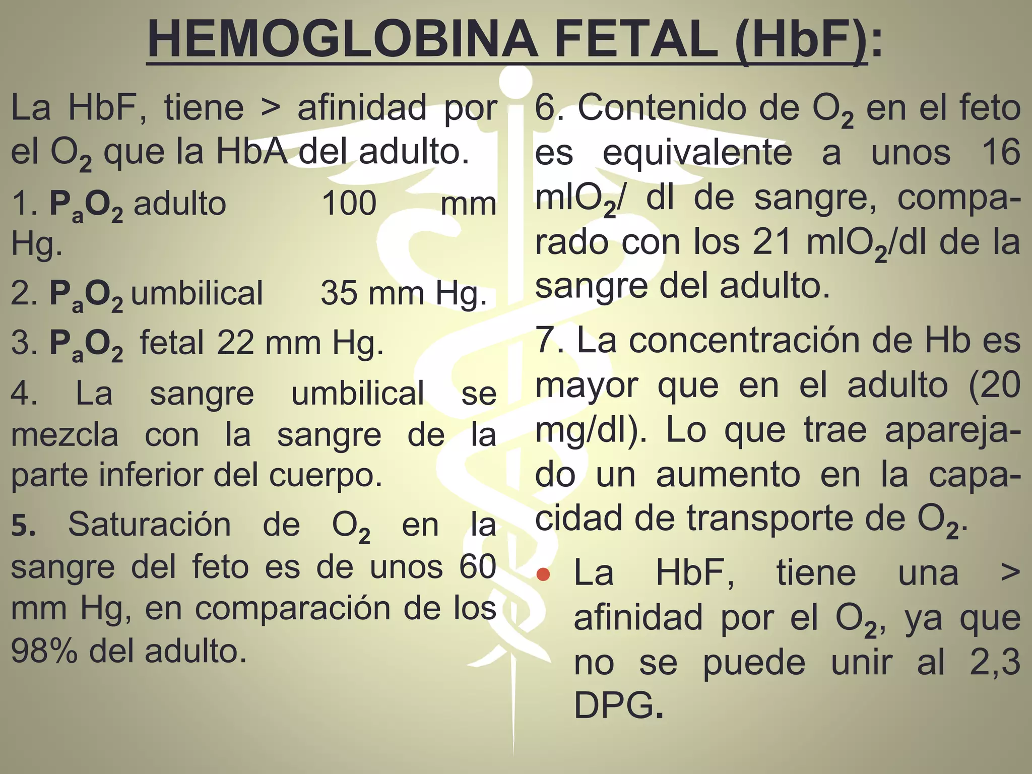 HEMOGLOBINA FETAL (HbF):
La HbF, tiene > afinidad por
el O2 que la HbA del adulto.
1. PaO2 adulto 100 mm
Hg.
2. PaO2 umbilical 35 mm Hg.
3. PaO2 fetal 22 mm Hg.
4. La sangre umbilical se
mezcla con la sangre de la
parte inferior del cuerpo.
5. Saturación de O2 en la
sangre del feto es de unos 60
mm Hg, en comparación de los
98% del adulto.
6. Contenido de O2 en el feto
es equivalente a unos 16
mlO2/ dl de sangre, compa-
rado con los 21 mlO2/dl de la
sangre del adulto.
7. La concentración de Hb es
mayor que en el adulto (20
mg/dl). Lo que trae apareja-
do un aumento en la capa-
cidad de transporte de O2.
 La HbF, tiene una >
afinidad por el O2, ya que
no se puede unir al 2,3
DPG.
 