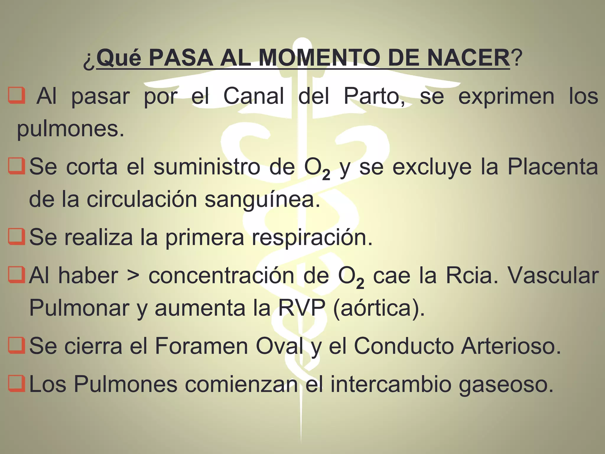 ¿Qué PASA AL MOMENTO DE NACER?
 Al pasar por el Canal del Parto, se exprimen los
pulmones.
Se corta el suministro de O2 y se excluye la Placenta
de la circulación sanguínea.
Se realiza la primera respiración.
Al haber > concentración de O2 cae la Rcia. Vascular
Pulmonar y aumenta la RVP (aórtica).
Se cierra el Foramen Oval y el Conducto Arterioso.
Los Pulmones comienzan el intercambio gaseoso.
 
