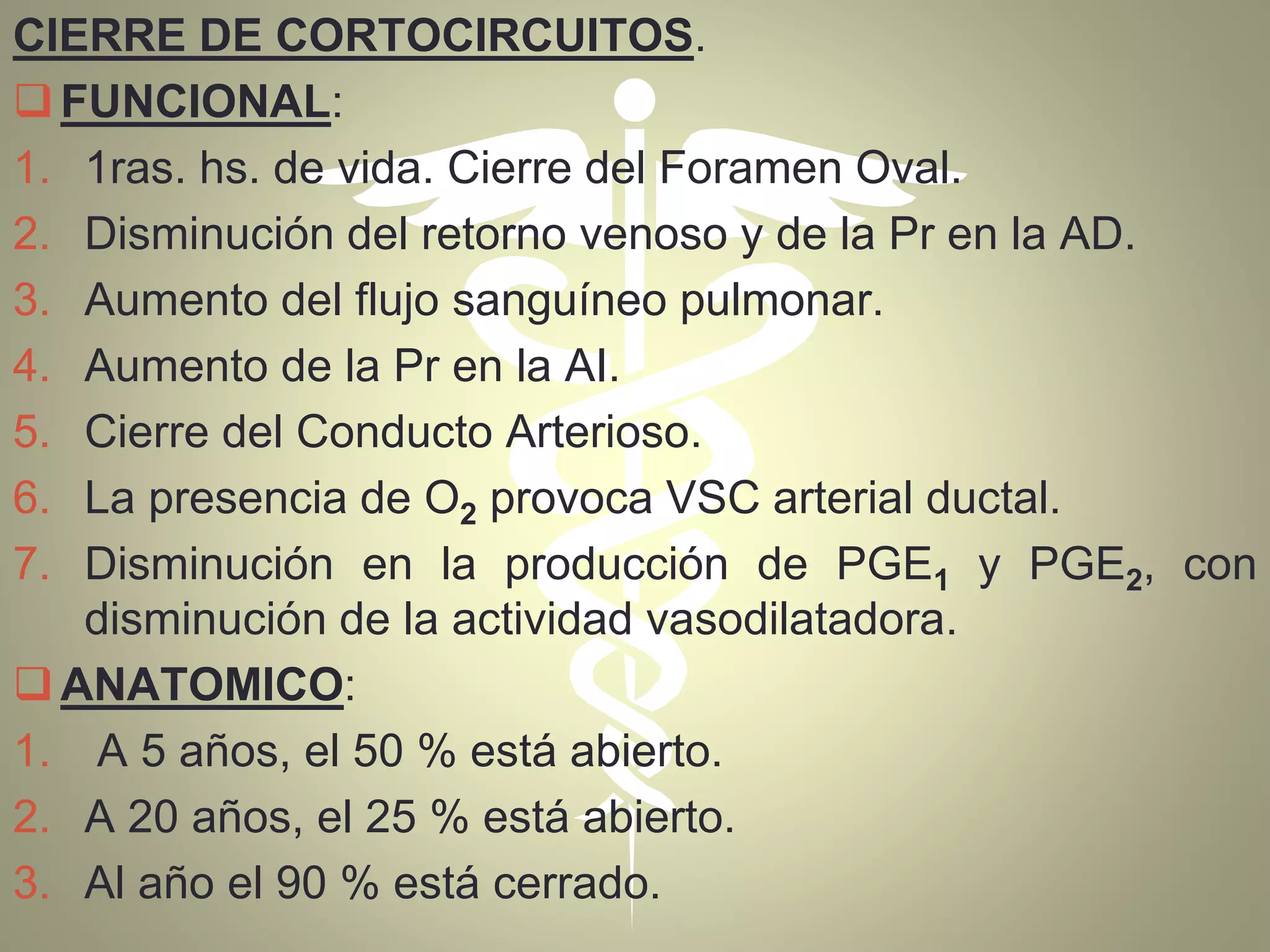 CIERRE DE CORTOCIRCUITOS.
FUNCIONAL:
1. 1ras. hs. de vida. Cierre del Foramen Oval.
2. Disminución del retorno venoso y de la Pr en la AD.
3. Aumento del flujo sanguíneo pulmonar.
4. Aumento de la Pr en la AI.
5. Cierre del Conducto Arterioso.
6. La presencia de O2 provoca VSC arterial ductal.
7. Disminución en la producción de PGE1 y PGE2, con
disminución de la actividad vasodilatadora.
ANATOMICO:
1. A 5 años, el 50 % está abierto.
2. A 20 años, el 25 % está abierto.
3. Al año el 90 % está cerrado.
 