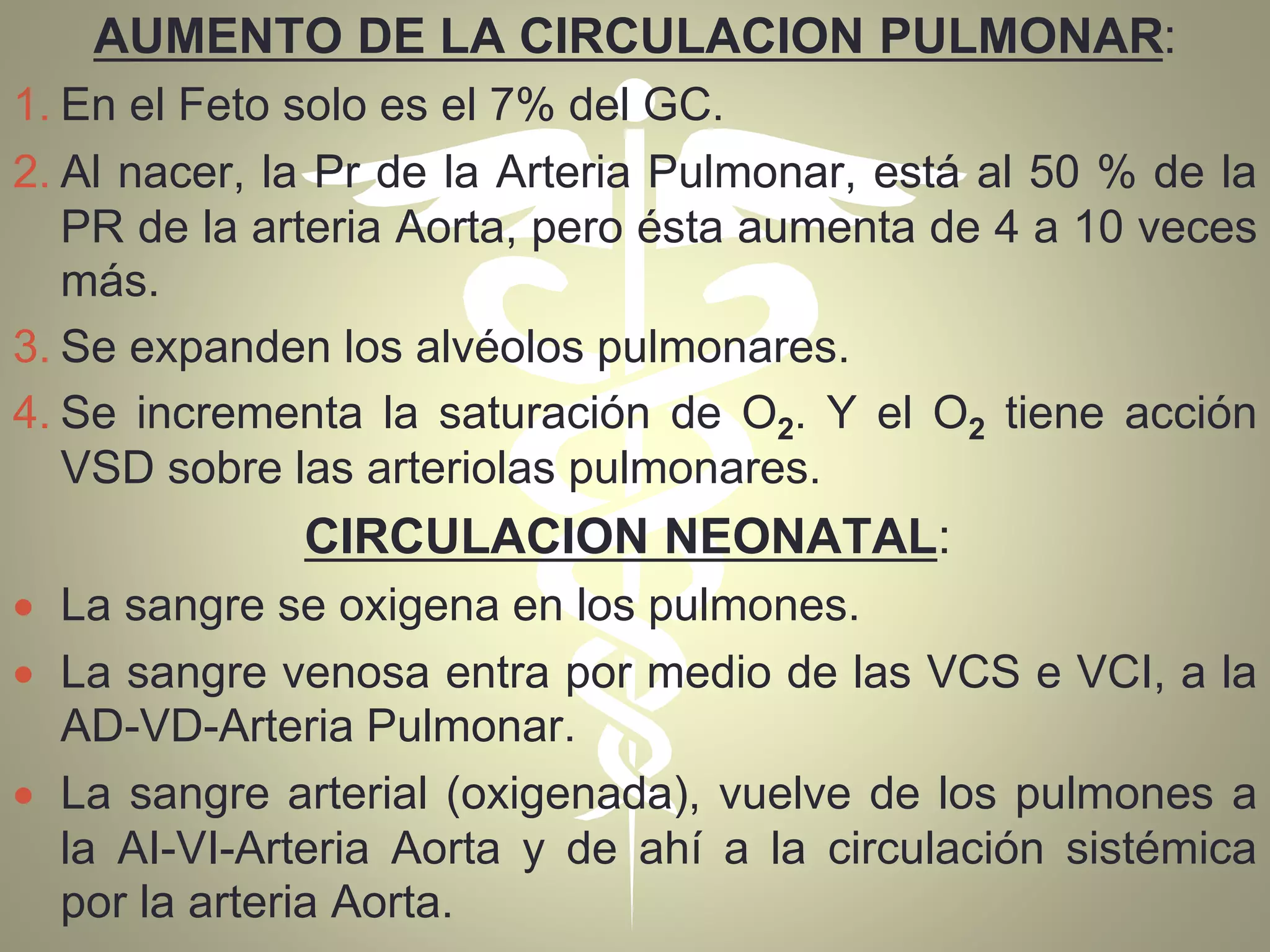 AUMENTO DE LA CIRCULACION PULMONAR:
1. En el Feto solo es el 7% del GC.
2. Al nacer, la Pr de la Arteria Pulmonar, está al 50 % de la
PR de la arteria Aorta, pero ésta aumenta de 4 a 10 veces
más.
3. Se expanden los alvéolos pulmonares.
4. Se incrementa la saturación de O2. Y el O2 tiene acción
VSD sobre las arteriolas pulmonares.
CIRCULACION NEONATAL:
 La sangre se oxigena en los pulmones.
 La sangre venosa entra por medio de las VCS e VCI, a la
AD-VD-Arteria Pulmonar.
 La sangre arterial (oxigenada), vuelve de los pulmones a
la AI-VI-Arteria Aorta y de ahí a la circulación sistémica
por la arteria Aorta.
 