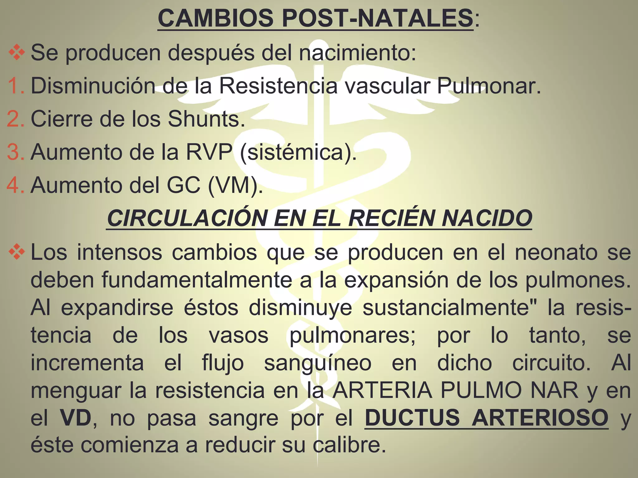 CAMBIOS POST-NATALES:
Se producen después del nacimiento:
1. Disminución de la Resistencia vascular Pulmonar.
2. Cierre de los Shunts.
3. Aumento de la RVP (sistémica).
4. Aumento del GC (VM).
CIRCULACIÓN EN EL RECIÉN NACIDO
Los intensos cambios que se producen en el neonato se
deben fundamentalmente a la expansión de los pulmones.
Al expandirse éstos disminuye sustancialmente" la resis-
tencia de los vasos pulmonares; por lo tanto, se
incrementa el flujo sanguíneo en dicho circuito. Al
menguar la resistencia en la ARTERIA PULMO NAR y en
el VD, no pasa sangre por el DUCTUS ARTERIOSO y
éste comienza a reducir su calibre.
 