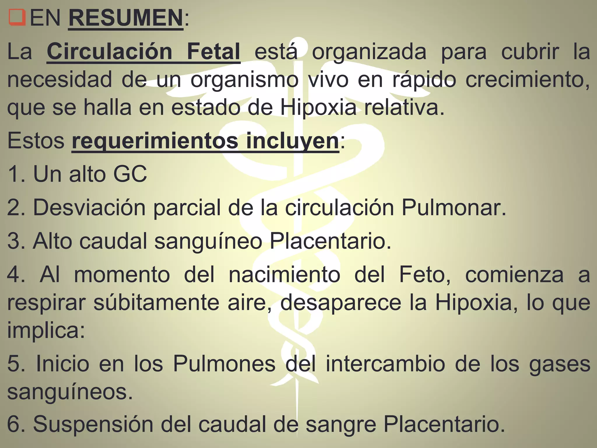 EN RESUMEN:
La Circulación Fetal está organizada para cubrir la
necesidad de un organismo vivo en rápido crecimiento,
que se halla en estado de Hipoxia relativa.
Estos requerimientos incluyen:
1. Un alto GC
2. Desviación parcial de la circulación Pulmonar.
3. Alto caudal sanguíneo Placentario.
4. Al momento del nacimiento del Feto, comienza a
respirar súbitamente aire, desaparece la Hipoxia, lo que
implica:
5. Inicio en los Pulmones del intercambio de los gases
sanguíneos.
6. Suspensión del caudal de sangre Placentario.
 