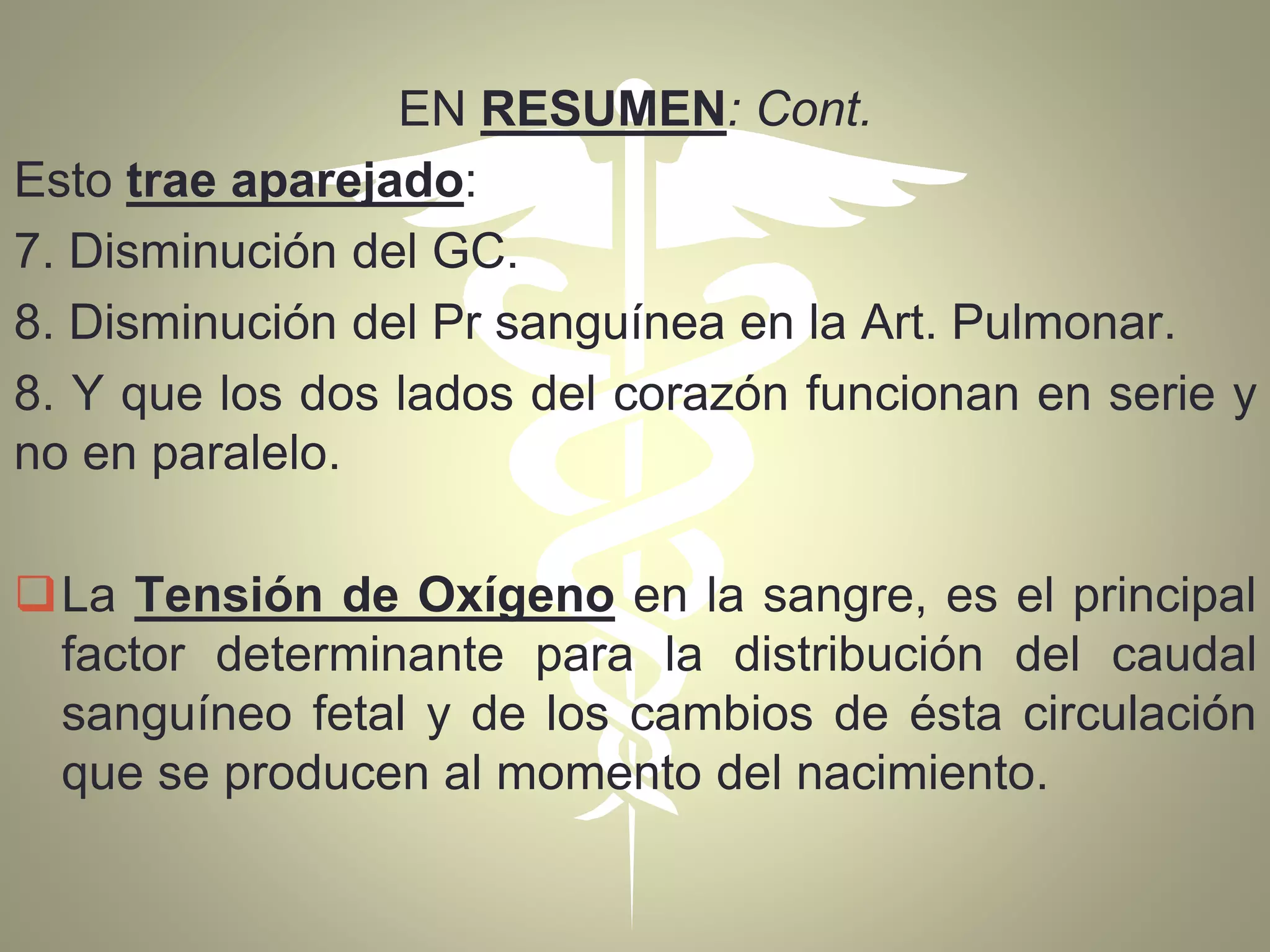 EN RESUMEN: Cont.
Esto trae aparejado:
7. Disminución del GC.
8. Disminución del Pr sanguínea en la Art. Pulmonar.
8. Y que los dos lados del corazón funcionan en serie y
no en paralelo.
La Tensión de Oxígeno en la sangre, es el principal
factor determinante para la distribución del caudal
sanguíneo fetal y de los cambios de ésta circulación
que se producen al momento del nacimiento.
 
