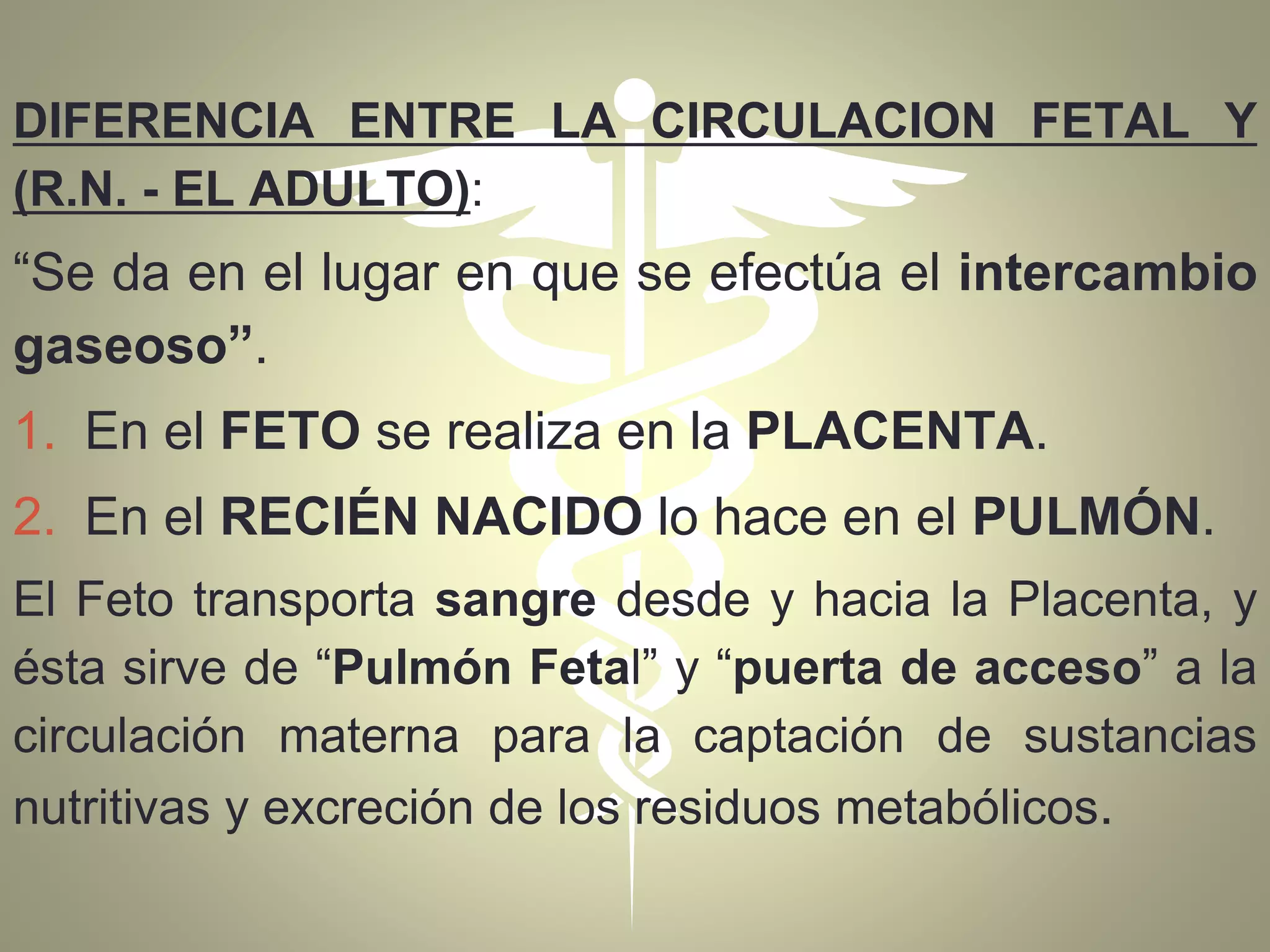 DIFERENCIA ENTRE LA CIRCULACION FETAL Y
(R.N. - EL ADULTO):
“Se da en el lugar en que se efectúa el intercambio
gaseoso”.
1. En el FETO se realiza en la PLACENTA.
2. En el RECIÉN NACIDO lo hace en el PULMÓN.
El Feto transporta sangre desde y hacia la Placenta, y
ésta sirve de “Pulmón Fetal” y “puerta de acceso” a la
circulación materna para la captación de sustancias
nutritivas y excreción de los residuos metabólicos.
 