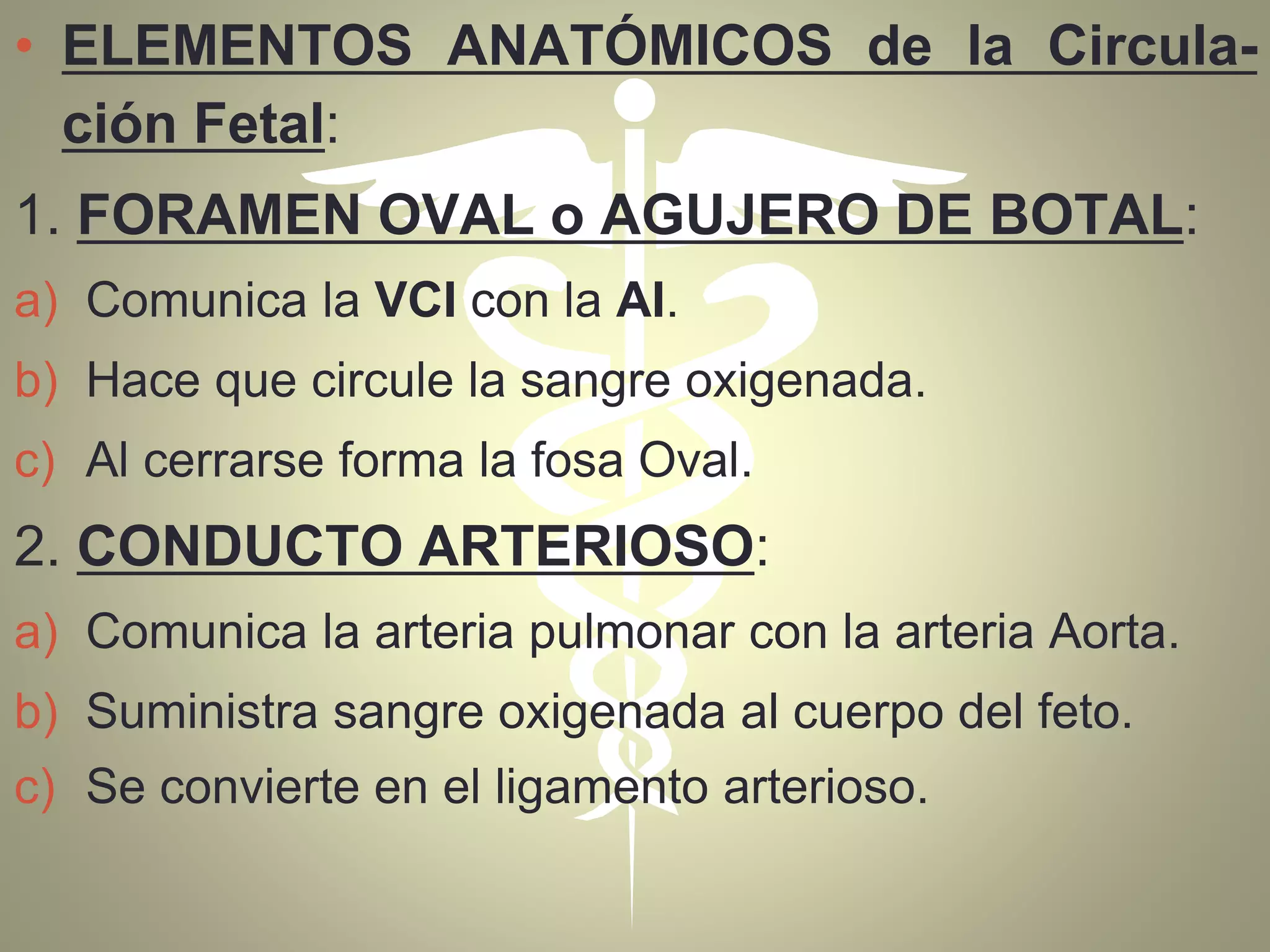 • ELEMENTOS ANATÓMICOS de la Circula-
ción Fetal:
1. FORAMEN OVAL o AGUJERO DE BOTAL:
a) Comunica la VCI con la AI.
b) Hace que circule la sangre oxigenada.
c) Al cerrarse forma la fosa Oval.
2. CONDUCTO ARTERIOSO:
a) Comunica la arteria pulmonar con la arteria Aorta.
b) Suministra sangre oxigenada al cuerpo del feto.
c) Se convierte en el ligamento arterioso.
 