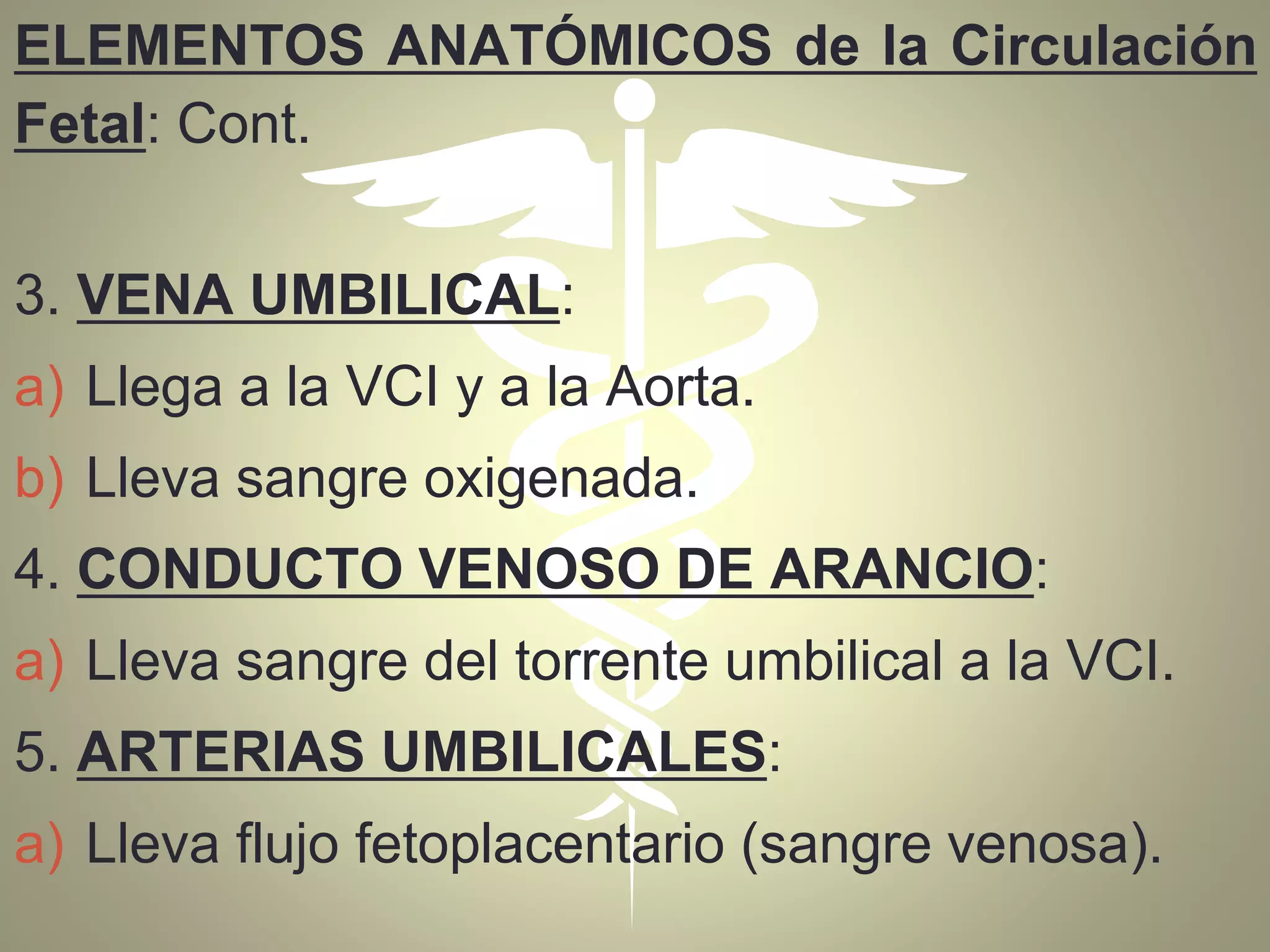 ELEMENTOS ANATÓMICOS de la Circulación
Fetal: Cont.
3. VENA UMBILICAL:
a) Llega a la VCI y a la Aorta.
b) Lleva sangre oxigenada.
4. CONDUCTO VENOSO DE ARANCIO:
a) Lleva sangre del torrente umbilical a la VCI.
5. ARTERIAS UMBILICALES:
a) Lleva flujo fetoplacentario (sangre venosa).
 