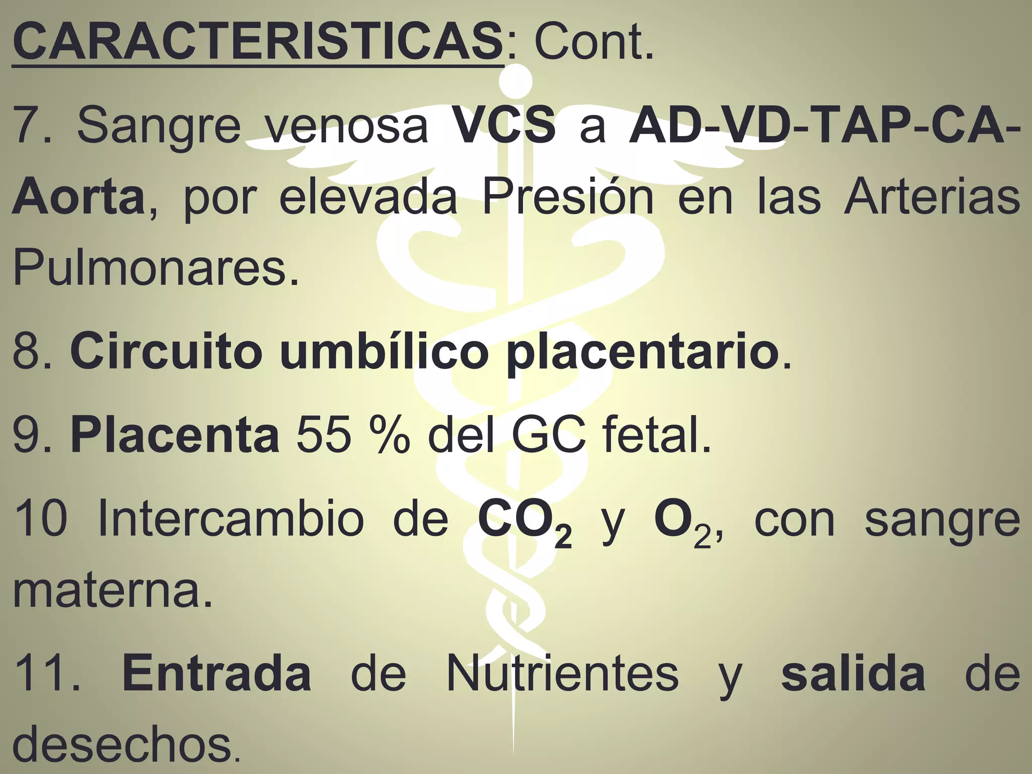 CARACTERISTICAS: Cont.
7. Sangre venosa VCS a AD-VD-TAP-CA-
Aorta, por elevada Presión en las Arterias
Pulmonares.
8. Circuito umbílico placentario.
9. Placenta 55 % del GC fetal.
10 Intercambio de CO2 y O2, con sangre
materna.
11. Entrada de Nutrientes y salida de
desechos.
 