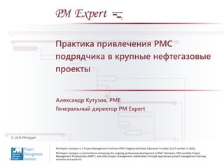 PM Expert company is a Project Management Institute (PMI®) Registered Global Education Provider (R.E.P number is 1601).
PM Expert company is committed to enhancing the ongoing professional development of PMI® Members, PMI-certified Project
Management Professionals (PMP®), and other project management stakeholders through appropriate project management learning
activities and products.
© 2016 PM Expert
Александр Кутузов, PME
Генеральный директор PM Expert
Практика привлечения PMC
подрядчика в крупные нефтегазовые
проекты
 