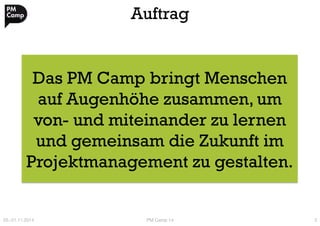 Auftrag 
Das PM Camp bringt Menschen 
auf Augenhöhe zusammen, um 
von- und miteinander zu lernen 
und gemeinsam die Zukunft im 
Projektmanagement zu gestalten. 
20.-21.11.2014 
PM Camp 14 
3 
 