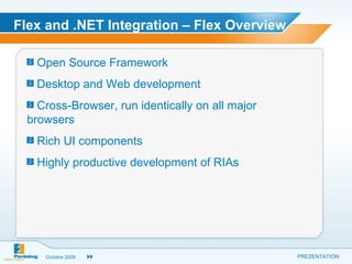 Flex and .NET Integration – Flex Overview Open Source Framework  Desktop and Web development  Cross-Browser, run identically on all major browsers  Rich UI components  Highly productive development of RIAs  