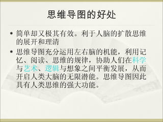 思维导图的好处 简单却又极其有效。利于人脑的扩散思维的展开和理清 思维导图充分运用左右脑的机能，利用记忆、阅读、思维的规律，协助人们在 科学 与 艺术 、 逻辑 与想象之间平衡发展，从而开启人类大脑的无限潜能。思维导图因此具有人类思维的强大功能。 