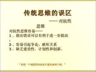 —— 对抗性思维 传统思维的误区 对抗性思维容易—— 1 、指出错误可以有利于进一步提高； 2 、容易引起争论，破坏关系 3 、缺乏建设性、计划性和创新。 “ 你把一个洞挖得再深也不能变成两个洞。” 