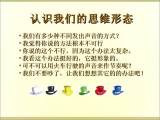 我们有多少种不同发出声音的方式？ 我觉得你说的方法根本不可行 你说的这个不行，因为这个办法太复杂。 我看这个办法挺好的，它挺形象的。 可不可以用火车行驶的声音来作节奏呢？ 我们不要吵了，让我们想想其它的的办法吧！ 认识我们的思维形态 
