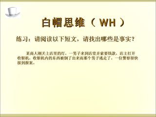 练习：请阅读以下短文，请找出哪些是事实？ 白帽思维（ WH ） 某商人刚关上店里的灯，一男子来到店堂并索要钱款，店主打开收银机，收银机内的东西被倒了出来而那个男子逃走了，一位警察很快接到报案。 