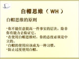 白帽思维的原则 你不能任意提高一件事实的层次，除非你有能力去验证它。 在使用白帽思维时，你的态度必须是中立的。 白帽的使用应该成为一种习惯。 防止过度使用白帽。 白帽思维（ WH ） 