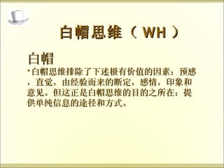 白帽 白帽思维排除了下述极有价值的因素：预感，直觉，由经验而来的断定，感情，印象和意见。但这正是白帽思维的目的之所在：提供单纯信息的途径和方式。 白帽思维（ WH ） 