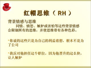 背景情感与思维 同情、愤怒、嫉妒或害怕等这些背景情感会限制所有的思维，并使思维带有各种色彩。 红帽思维（ RH ） 你说的这些只是为自己的利益着想，根本不是为了公司 我反对他担任这个职位，因为他晋升的这么快，让人嫉妒 