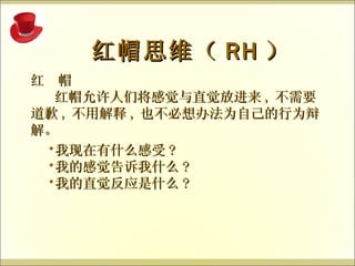 红  帽 红帽允许人们将感觉与直觉放进来 , 不需要道歉 , 不用解释 , 也不必想办法为自己的行为辩解。  红帽思维（ RH ） 我现在有什么感受 ? 我的感觉告诉我什么 ? 我的直觉反应是什么 ? 