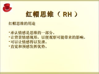 红帽思维的用途 承认情感是思维的一部分。 让背景情感现形，以便观察可能带来的影响。 可以让情感得以发泄。 直觉和预感发挥优势。   红帽思维（ RH ） 
