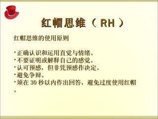 红帽思维的使用原则 正确认识和运用直觉与情绪。 不要证明或解释自己的感觉。 认可预感，但非凭预感作决定。 避免争辩。 须在 30 秒以内作出回答，避免过度使用红帽。   红帽思维（ RH ） 