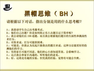 黑帽思维（ BH ） 请根据以下对话，指出分别是用的什么思考帽？ A ：我想请学生自己出考题考试。 B ：他们自己出题？但是如何阻止有人出题目过于简单呢？ A ：我会请他们出 100 道题，而且我会根据他们题目的全面性和挑战性来打分。 B ：对你来说，打分可能很困难。 A ：可能是。但我认为比起只做我出的题目来说，这种方法能更好的检测他们的学习。 B ：有的家长可能不同意。他们担心小孩知道答案，会影响学习。 A ：这点我会和家长沟通的，听听他们的意见。 B ：好。这将是有趣的实验。但凭我的经验，觉得有可能会失败。 