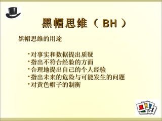 黑帽思维的用途 黑帽思维（ BH ） 对事实和数据提出质疑 指出不符合经验的方面 合理地提出自己的个人经验 指出未来的危险与可能发生的问题 对黄色帽子的制衡 