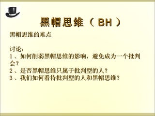 黑帽思维的难点 讨论： 1 、如何削弱黑帽思维的影响，避免成为一个批判会？ 2 、是否黑帽思维只属于批判型的人？ 3 、我们如何看待批判型的人和黑帽思维？ 黑帽思维（ BH ） 