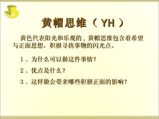 黄色代表阳光和乐观的 , 黄帽思维包含着希望与正面思想，积极寻找事物的闪光点。 黄帽思维（ YH ） 1 、为什么可以做这件事情？ 2 、优点是什么？ 3 、这样做会带来哪些积极正面的影响？ 