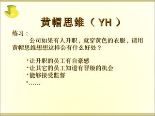 练习 : 公司如果有人升职 , 就穿黄色的衣服 , 请用黄帽思维想想这样会有什么好处 ? 让升职的员工有自豪感 让其它的员工知道有晋级的机会 能够接受监督 …… 黄帽思维（ YH ） 