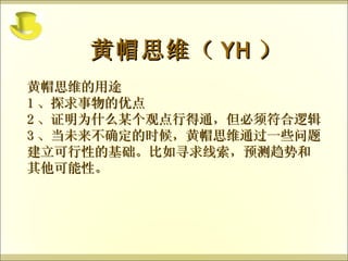 黄帽思维的用途 1 、探求事物的优点 2 、证明为什么某个观点行得通，但必须符合逻辑 3 、当未来不确定的时候，黄帽思维通过一些问题建立可行性的基础。比如寻求线索，预测趋势和其他可能性。 黄帽思维（ YH ） 