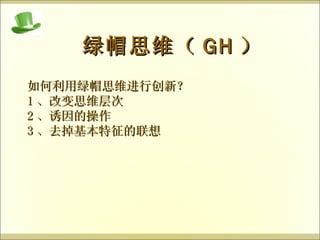 绿帽思维（ GH ） 如何利用绿帽思维进行创新？ 1 、改变思维层次 2 、诱因的操作 3 、去掉基本特征的联想 