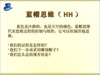   蓝帽思维（ HH ） 蓝色是冷静的，也是天空的颜色。蓝帽思维代表思维过程的控制与组织，它可以控制其他思维。 我们的议程是怎样的？ 我们下一步该采用哪顶帽子？ 我们怎么总结现有结论？ 