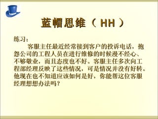 蓝帽思维（ HH ） 练习： 客服主任最近经常接到客户的投诉电话，抱怨公司的工程人员在进行维修的时候漫不经心、不够敬业，而且态度也不好。客服主任多次向工程部经理反映了这些情况，可是情况并没有好转。他现在也不知道应该如何是好，你能帮这位客服经理想想办法吗？ 