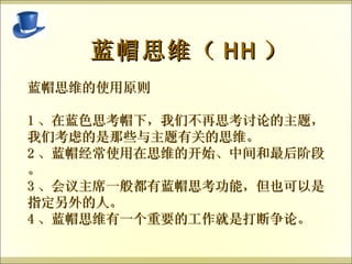   蓝帽思维（ HH ） 蓝帽思维的使用原则 1 、在蓝色思考帽下，我们不再思考讨论的主题，我们考虑的是那些与主题有关的思维。 2 、蓝帽经常使用在思维的开始、中间和最后阶段。 3 、会议主席一般都有蓝帽思考功能，但也可以是指定另外的人。 4 、蓝帽思维有一个重要的工作就是打断争论。 