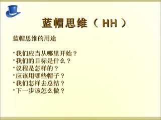   蓝帽思维（ HH ） 蓝帽思维的用途 我们应当从哪里开始 ? 我们的目标是什么 ? 议程是怎样的 ? 应该用哪些帽子 ? 我们怎样去总结 ? 下一步该怎么做 ? 