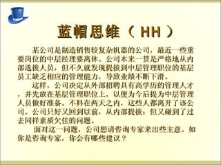   蓝帽思维（ HH ） 　　某公司是制造销售较复杂机器的公司，最近一些重要岗位的中层经理要离休。公司本来一贯是严格地从内部选拔人员，但不久就发现提拔到中层管理职位的基层员工缺乏相应的管理能力，导致业绩不断下滑。 　　这样，公司决定从外部招聘具有高学历的管理人才，并先放在基层管理职位上，以便为今后提为中层管理人员做好准备。不料在两天之内，这些人都离开了该公司。公司只好又回到以前，从内部提拔；但又碰到了过去同样素质欠佳的问题。 面对这一问题，公司想请咨询专家来出些主意。如你是咨询专家，你会有哪些建议 ?  