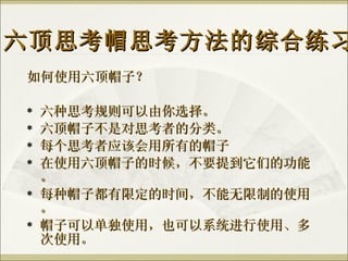 如何使用六顶帽子？ 六种思考规则可以由你选择。 六顶帽子不是对思考者的分类。 每个思考者应该会用所有的帽子 在使用六顶帽子的时候，不要提到它们的功能。 每种帽子都有限定的时间，不能无限制的使用。 帽子可以单独使用，也可以系统进行使用、多次使用。 六顶思考帽思考方法的综合练习 