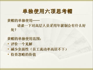 黄帽的单独使用—— 请谈一下对高层人员采用年薪制会有什么好处？ 单独使用六顶思考帽 黄帽的单独使用范围： 评价一个见解 减少负面性（员工流动率高居不下） 检查忽略的价值 