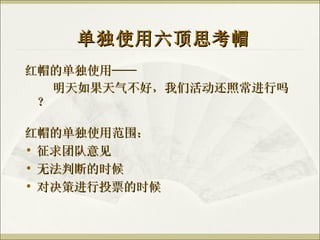 红帽的单独使用—— 明天如果天气不好，我们活动还照常进行吗？ 单独使用六顶思考帽 红帽的单独使用范围： 征求团队意见 无法判断的时候 对决策进行投票的时候 