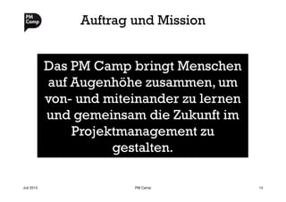 Auftrag und Mission
Juli 2013
 PM Camp
 14
Das PM Camp bringt Menschen
auf Augenhöhe zusammen, um
von- und miteinander zu lernen
und gemeinsam die Zukunft im
Projektmanagement zu
gestalten.
 