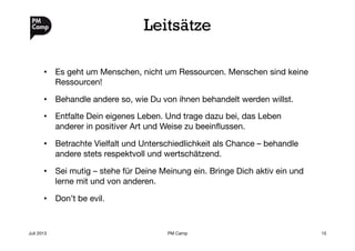 Leitsätze
•  Es geht um Menschen, nicht um Ressourcen. Menschen sind keine
Ressourcen!
•  Behandle andere so, wie Du von ihnen behandelt werden willst.
•  Entfalte Dein eigenes Leben. Und trage dazu bei, das Leben
anderer in positiver Art und Weise zu beeinﬂussen.
•  Betrachte Vielfalt und Unterschiedlichkeit als Chance – behandle
andere stets respektvoll und wertschätzend.
•  Sei mutig – stehe für Deine Meinung ein. Bringe Dich aktiv ein und
lerne mit und von anderen.
•  Don’t be evil.
Juli 2013
 PM Camp
 15
 